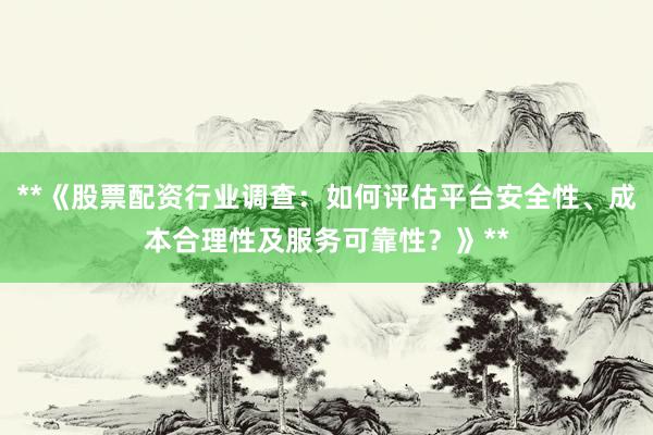 **《股票配资行业调查：如何评估平台安全性、成本合理性及服务可靠性？》**