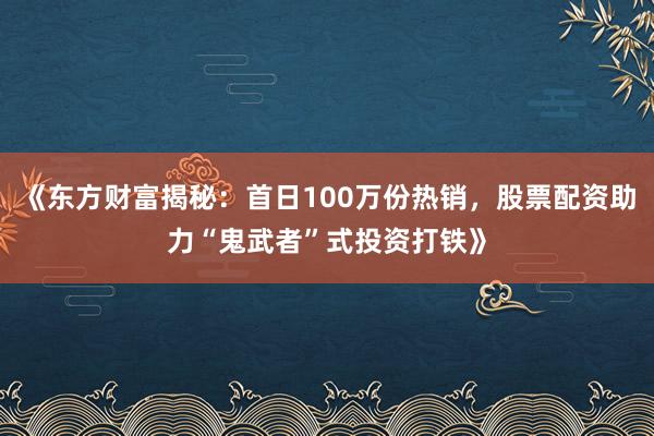 《东方财富揭秘：首日100万份热销，股票配资助力“鬼武者”式投资打铁》