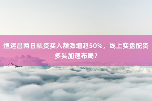 恒运昌两日融资买入额激增超50%，线上实盘配资多头加速布局？