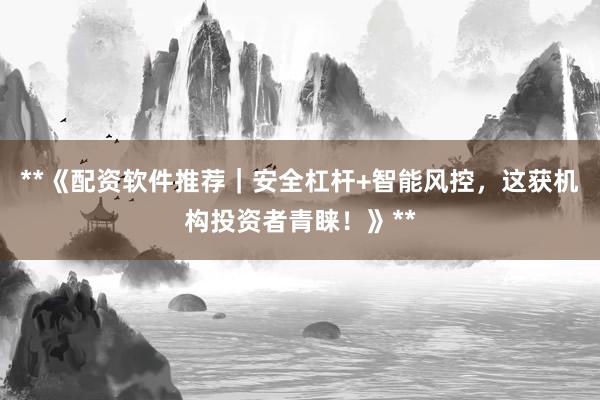**《配资软件推荐｜安全杠杆+智能风控，这获机构投资者青睐！》**