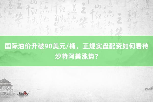 国际油价升破90美元/桶，正规实盘配资如何看待沙特阿美涨势？