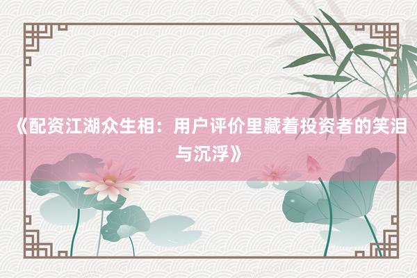 《配资江湖众生相：用户评价里藏着投资者的笑泪与沉浮》