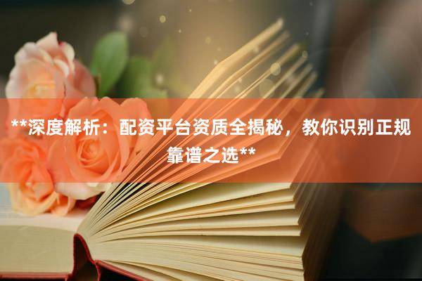 **深度解析：配资平台资质全揭秘，教你识别正规靠谱之选**