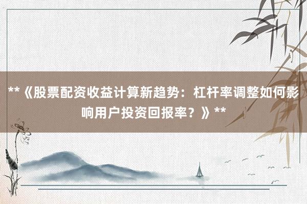 **《股票配资收益计算新趋势：杠杆率调整如何影响用户投资回报率？》**