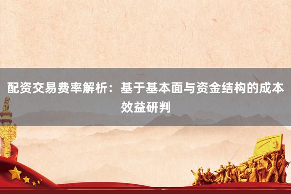 配资交易费率解析：基于基本面与资金结构的成本效益研判