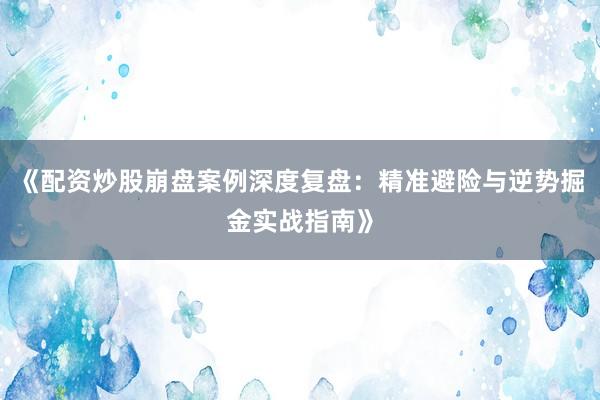 《配资炒股崩盘案例深度复盘：精准避险与逆势掘金实战指南》